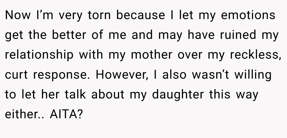 Now I’m very torn because I let my emotions get the better of me and may have ruined my relationship with my mother over my reckless, curt response. However, I also wasn’t willing to let her talk about my daughter this way either.. AITA?