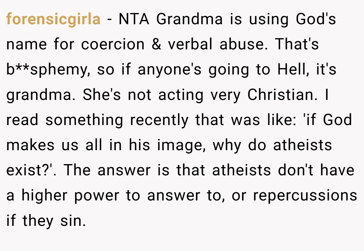 forensicgirla - NTA Grandma is using God's name for coercion & verbal abuse. That's b**sphemy, so if anyone's going to Hell, it's grandma. She's not acting very Christian. I read something recently that was like: 'if God makes us all in his image, why do atheists exist?'. The answer is that atheists don't have a higher power to answer to, or repercussions if they sin.