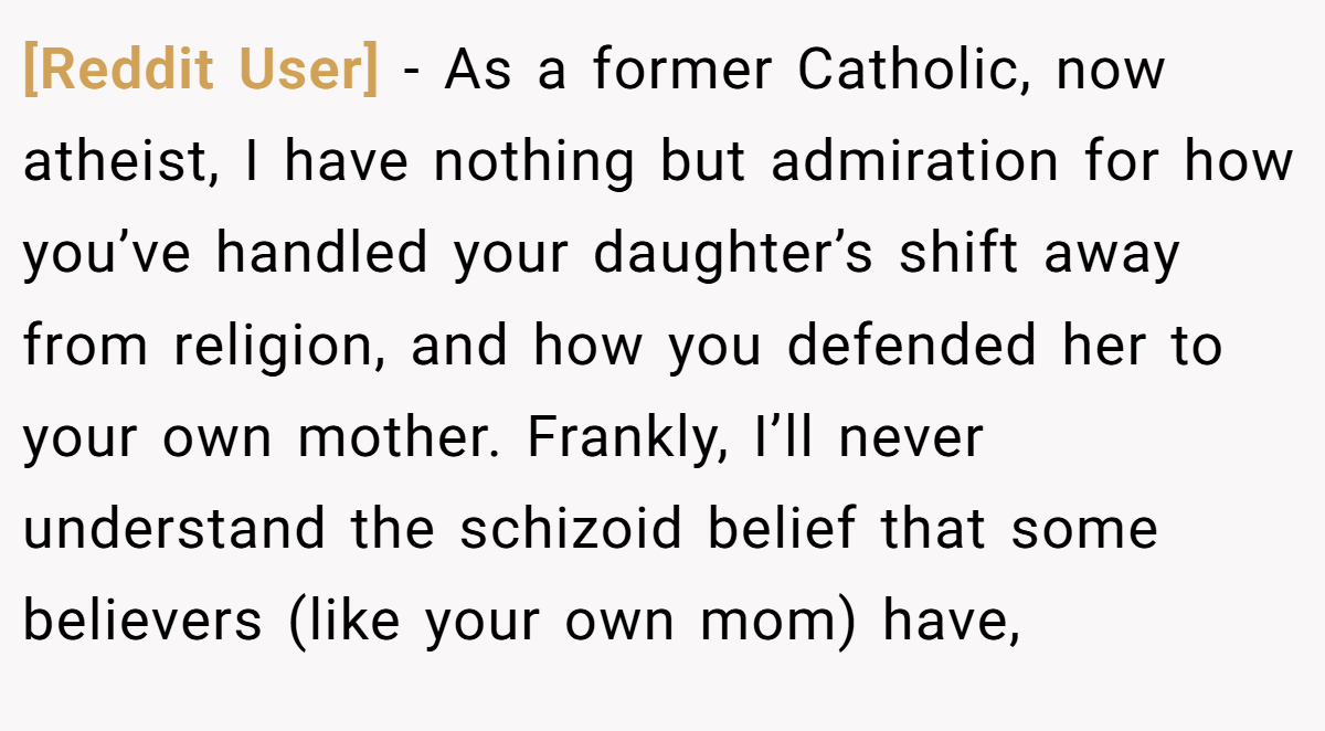 [Reddit User] - As a former Catholic, now atheist, I have nothing but admiration for how you’ve handled your daughter’s shift away from religion, and how you defended her to your own mother. Frankly, I’ll never understand the schizoid belief that some believers (like your own mom) have,