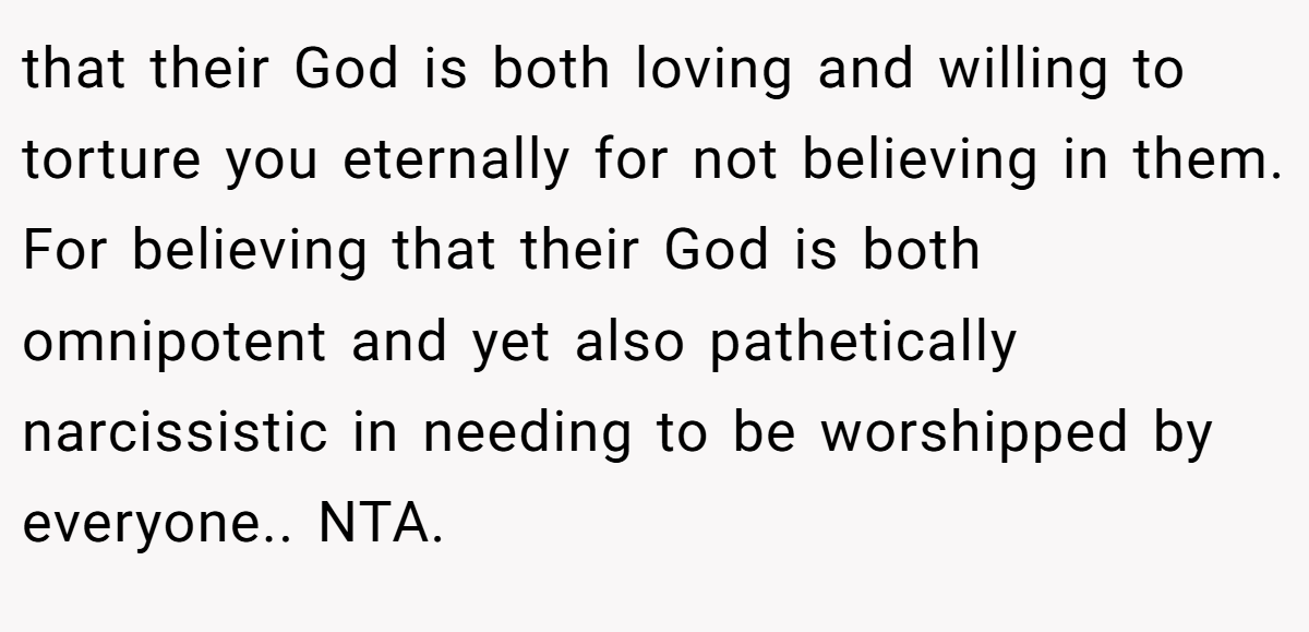 that their God is both loving and willing to torture you eternally for not believing in them. For believing that their God is both omnipotent and yet also pathetically narcissistic in needing to be worshipped by everyone.. NTA.