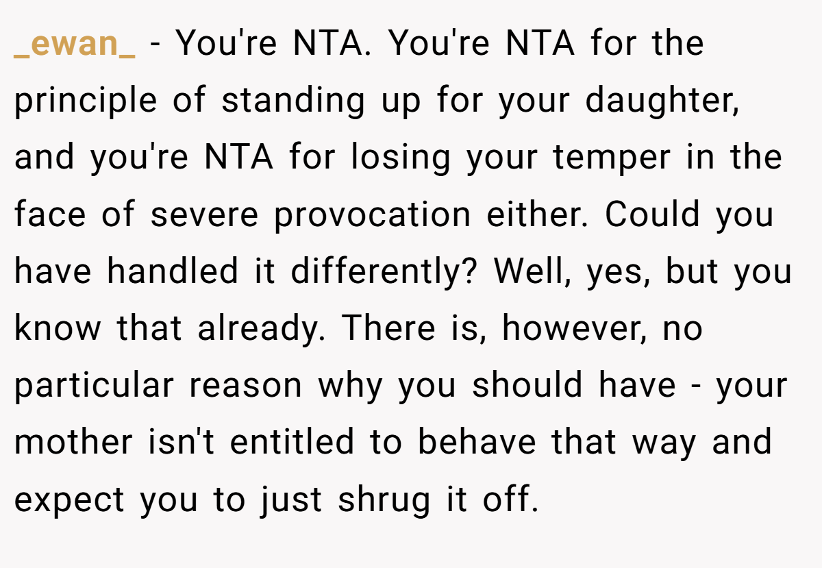 _ewan_ - You're NTA. You're NTA for the principle of standing up for your daughter, and you're NTA for losing your temper in the face of severe provocation either. Could you have handled it differently? Well, yes, but you know that already. There is, however, no particular reason why you should have - your mother isn't entitled to behave that way and expect you to just shrug it off.