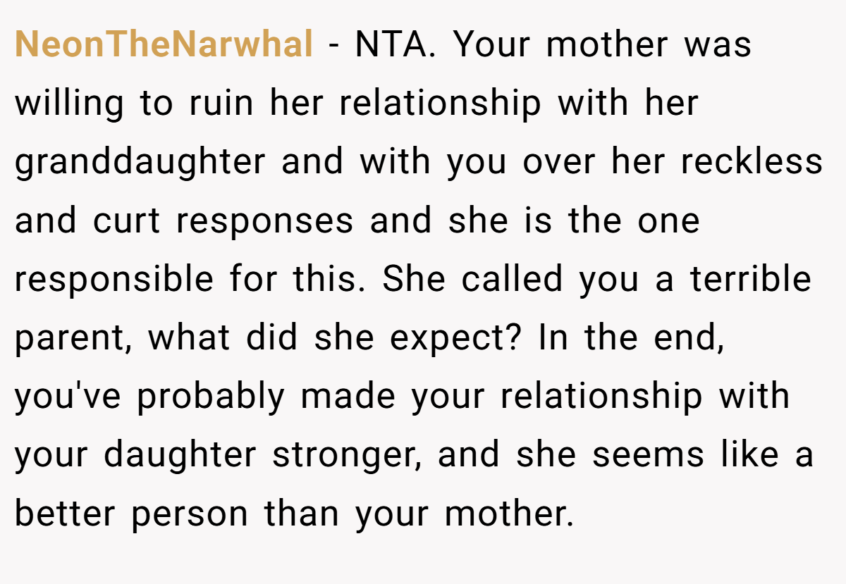 NeonTheNarwhal - NTA. Your mother was willing to ruin her relationship with her granddaughter and with you over her reckless and curt responses and she is the one responsible for this. She called you a terrible parent, what did she expect? In the end, you've probably made your relationship with your daughter stronger, and she seems like a better person than your mother.