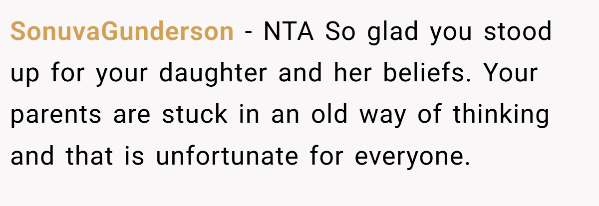 SonuvaGunderson - NTA So glad you stood up for your daughter and her beliefs. Your parents are stuck in an old way of thinking and that is unfortunate for everyone.