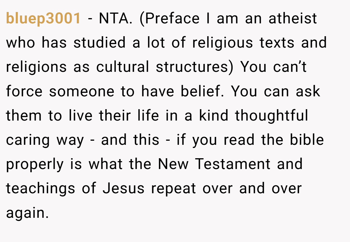 bluep3001 - NTA. (Preface I am an atheist who has studied a lot of religious texts and religions as cultural structures) You can’t force someone to have belief. You can ask them to live their life in a kind thoughtful caring way - and this - if you read the bible properly is what the New Testament and teachings of Jesus repeat over and over again.