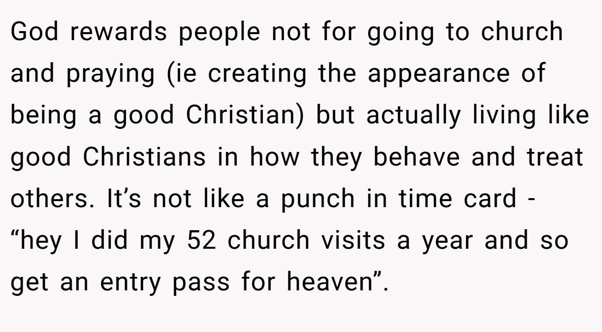 God rewards people not for going to church and praying (ie creating the appearance of being a good Christian) but actually living like good Christians in how they behave and treat others. It’s not like a punch in time card - “hey I did my 52 church visits a year and so get an entry pass for heaven”.