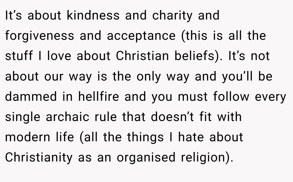 It’s about kindness and charity and forgiveness and acceptance (this is all the stuff I love about Christian beliefs). It’s not about our way is the only way and you’ll be dammed in hellfire and you must follow every single archaic rule that doesn’t fit with modern life (all the things I hate about Christianity as an organised religion).