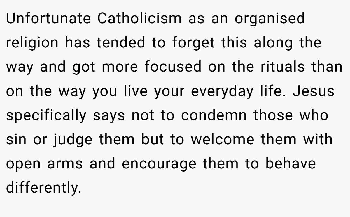 Unfortunate Catholicism as an organised religion has tended to forget this along the way and got more focused on the rituals than on the way you live your everyday life. Jesus specifically says not to condemn those who sin or judge them but to welcome them with open arms and encourage them to behave differently.