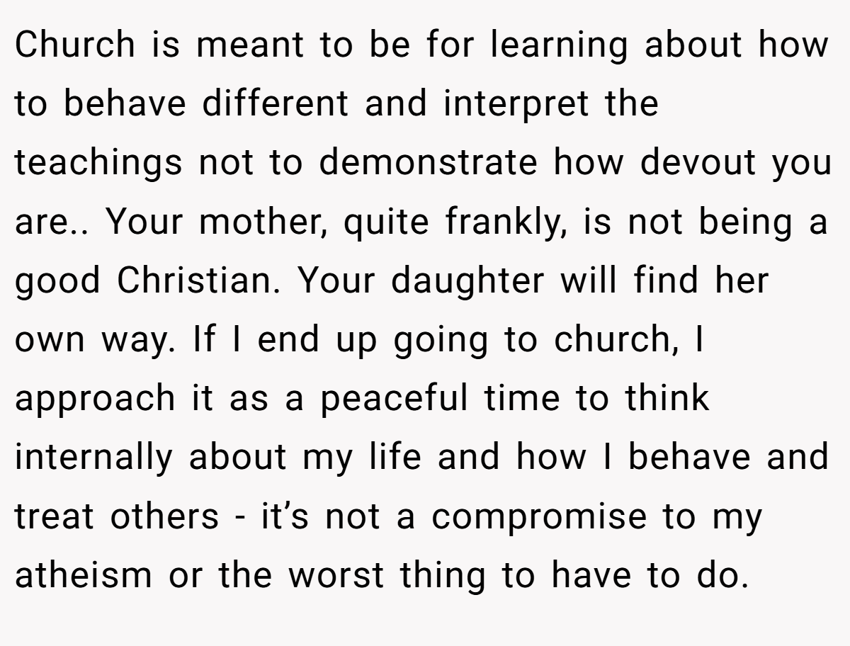 Church is meant to be for learning about how to behave different and interpret the teachings not to demonstrate how devout you are.. Your mother, quite frankly, is not being a good Christian. Your daughter will find her own way. If I end up going to church, I approach it as a peaceful time to think internally about my life and how I behave and treat others - it’s not a compromise to my atheism or the worst thing to have to do.