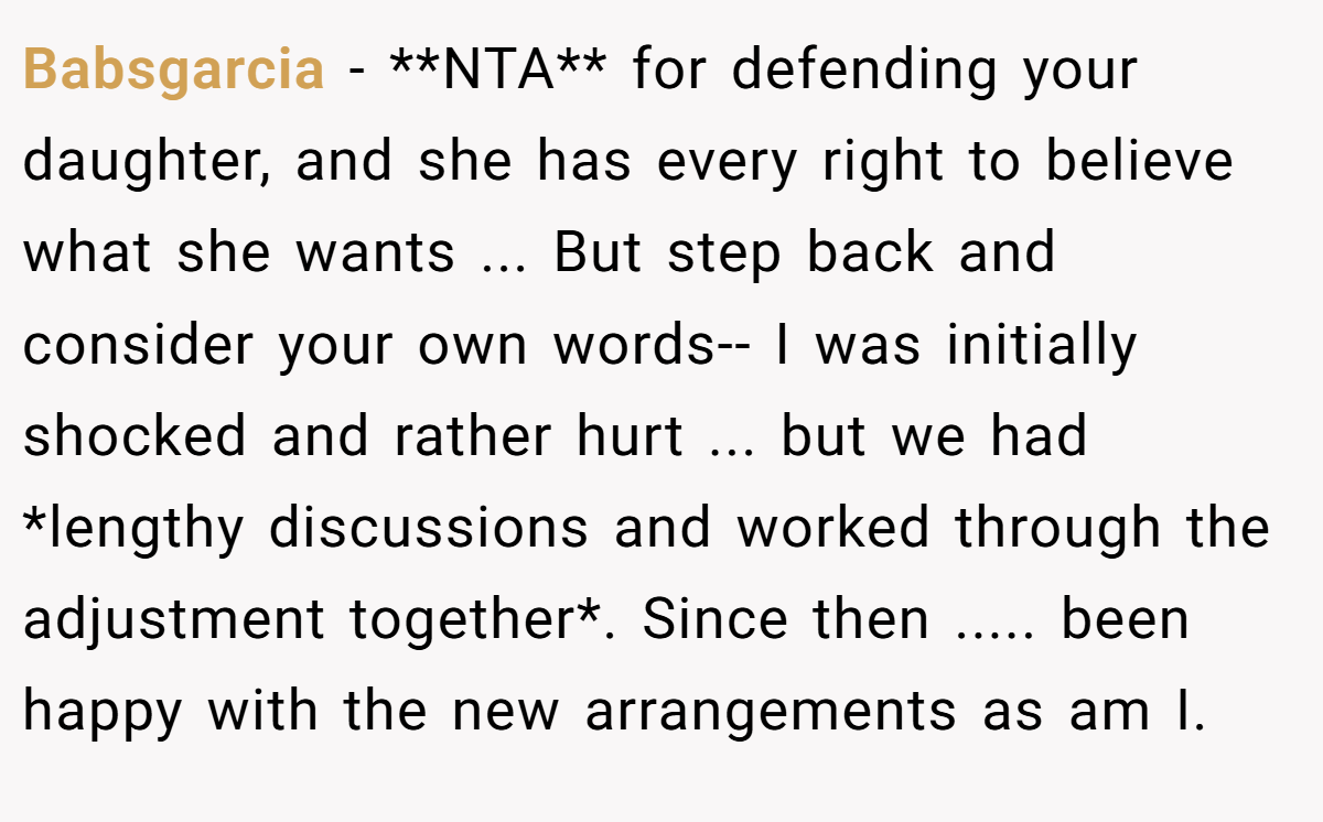 Babsgarcia - **NTA** for defending your daughter, and she has every right to believe what she wants ... But step back and consider your own words-- I was initially shocked and rather hurt ... but we had *lengthy discussions and worked through the adjustment together*. Since then ..... been happy with the new arrangements as am I.
