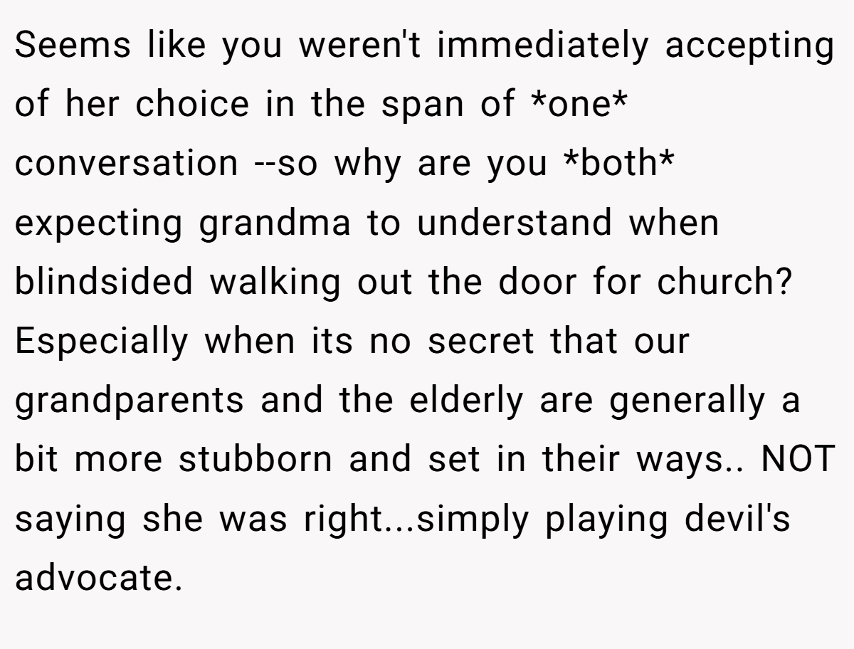 Seems like you weren't immediately accepting of her choice in the span of *one* conversation --so why are you *both* expecting grandma to understand when blindsided walking out the door for church? Especially when its no secret that our grandparents and the elderly are generally a bit more stubborn and set in their ways.. NOT saying she was right...simply playing devil's advocate.