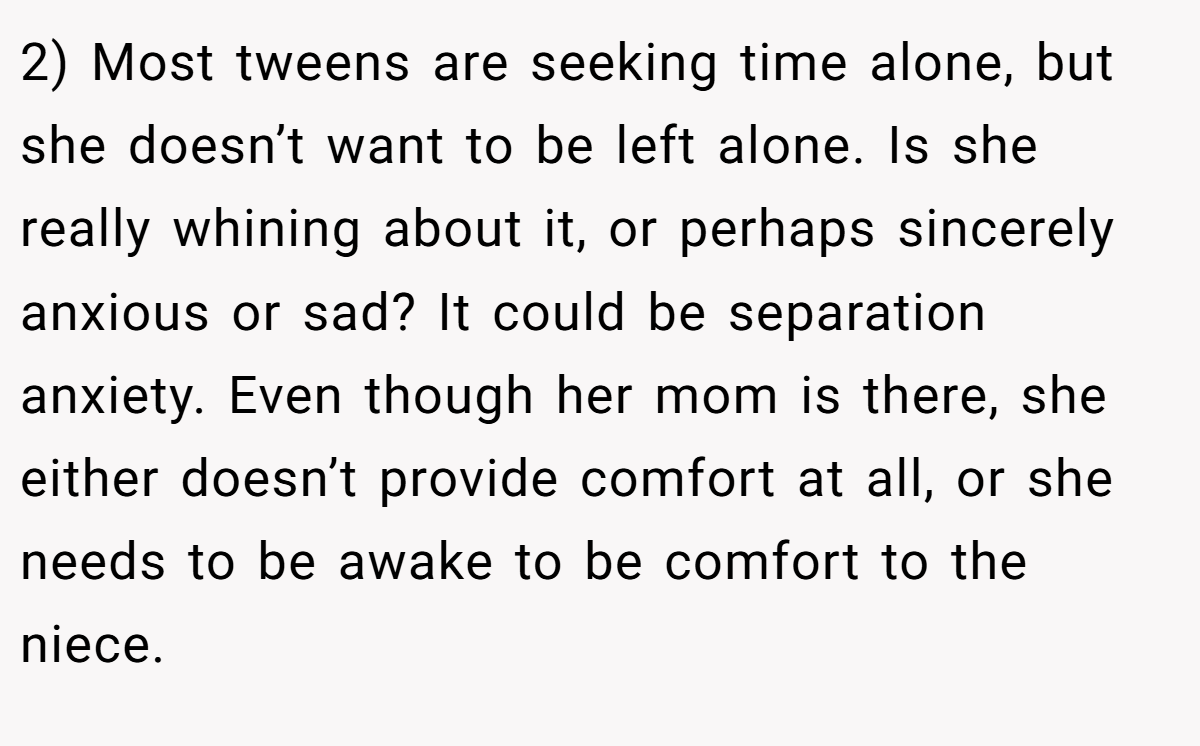 2) Most tweens are seeking time alone, but she doesn’t want to be left alone. Is she really whining about it, or perhaps sincerely anxious or sad? It could be separation anxiety. Even though her mom is there, she either doesn’t provide comfort at all, or she needs to be awake to be comfort to the niece.