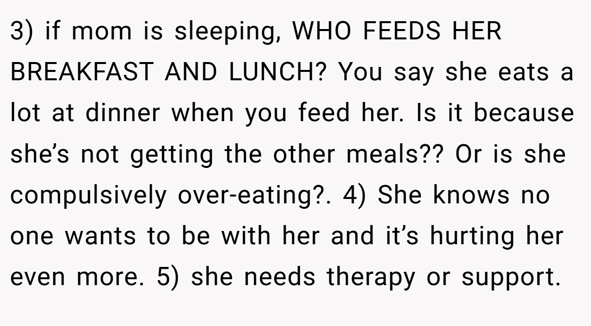3) if mom is sleeping, WHO FEEDS HER BREAKFAST AND LUNCH? You say she eats a lot at dinner when you feed her. Is it because she’s not getting the other meals?? Or is she compulsively over-eating?. 4) She knows no one wants to be with her and it’s hurting her even more. 5) she needs therapy or support.