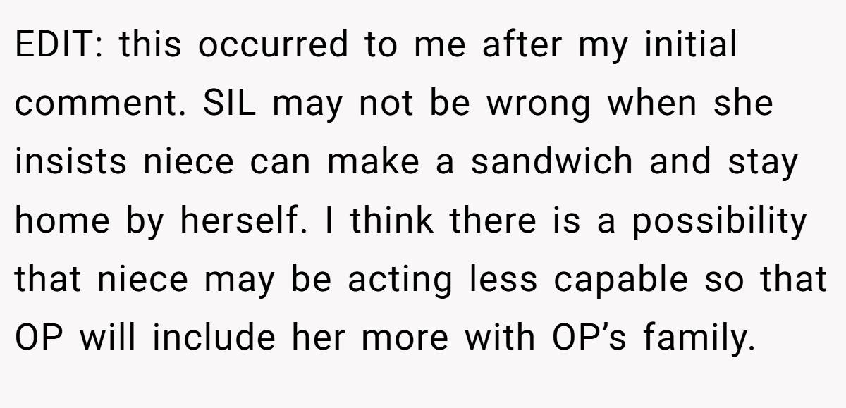 EDIT: this occurred to me after my initial comment. SIL may not be wrong when she insists niece can make a sandwich and stay home by herself. I think there is a possibility that niece may be acting less capable so that OP will include her more with OP’s family.