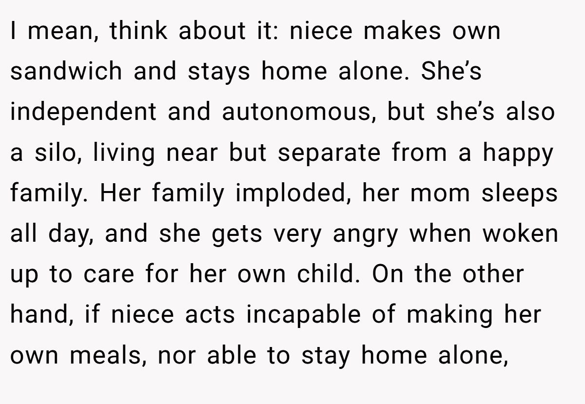 I mean, think about it: niece makes own sandwich and stays home alone. She’s independent and autonomous, but she’s also a silo, living near but separate from a happy family. Her family imploded, her mom sleeps all day, and she gets very angry when woken up to care for her own child. On the other hand, if niece acts incapable of making her own meals, nor able to stay home alone,