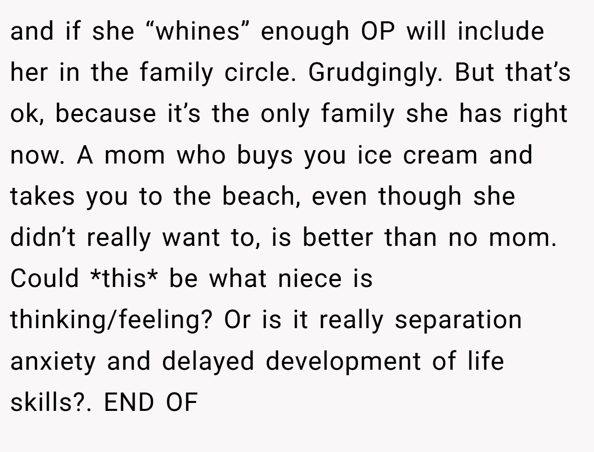 and if she “whines” enough OP will include her in the family circle. Grudgingly. But that’s ok, because it’s the only family she has right now. A mom who buys you ice cream and takes you to the beach, even though she didn’t really want to, is better than no mom. Could *this* be what niece is thinking/feeling? Or is it really separation anxiety and delayed development of life skills?. END OF