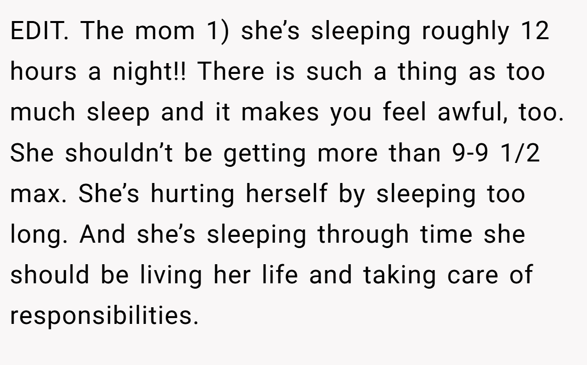 EDIT. The mom 1) she’s sleeping roughly 12 hours a night!! There is such a thing as too much sleep and it makes you feel awful, too. She shouldn’t be getting more than 9-9 1/2 max. She’s hurting herself by sleeping too long. And she’s sleeping through time she should be living her life and taking care of responsibilities.