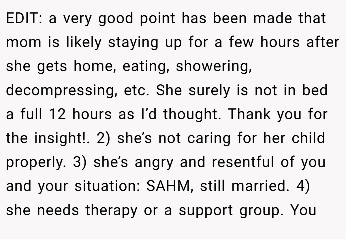 EDIT: a very good point has been made that mom is likely staying up for a few hours after she gets home, eating, showering, decompressing, etc. She surely is not in bed a full 12 hours as I’d thought. Thank you for the insight!. 2) she’s not caring for her child properly. 3) she’s angry and resentful of you and your situation: SAHM, still married. 4) she needs therapy or a support group. You