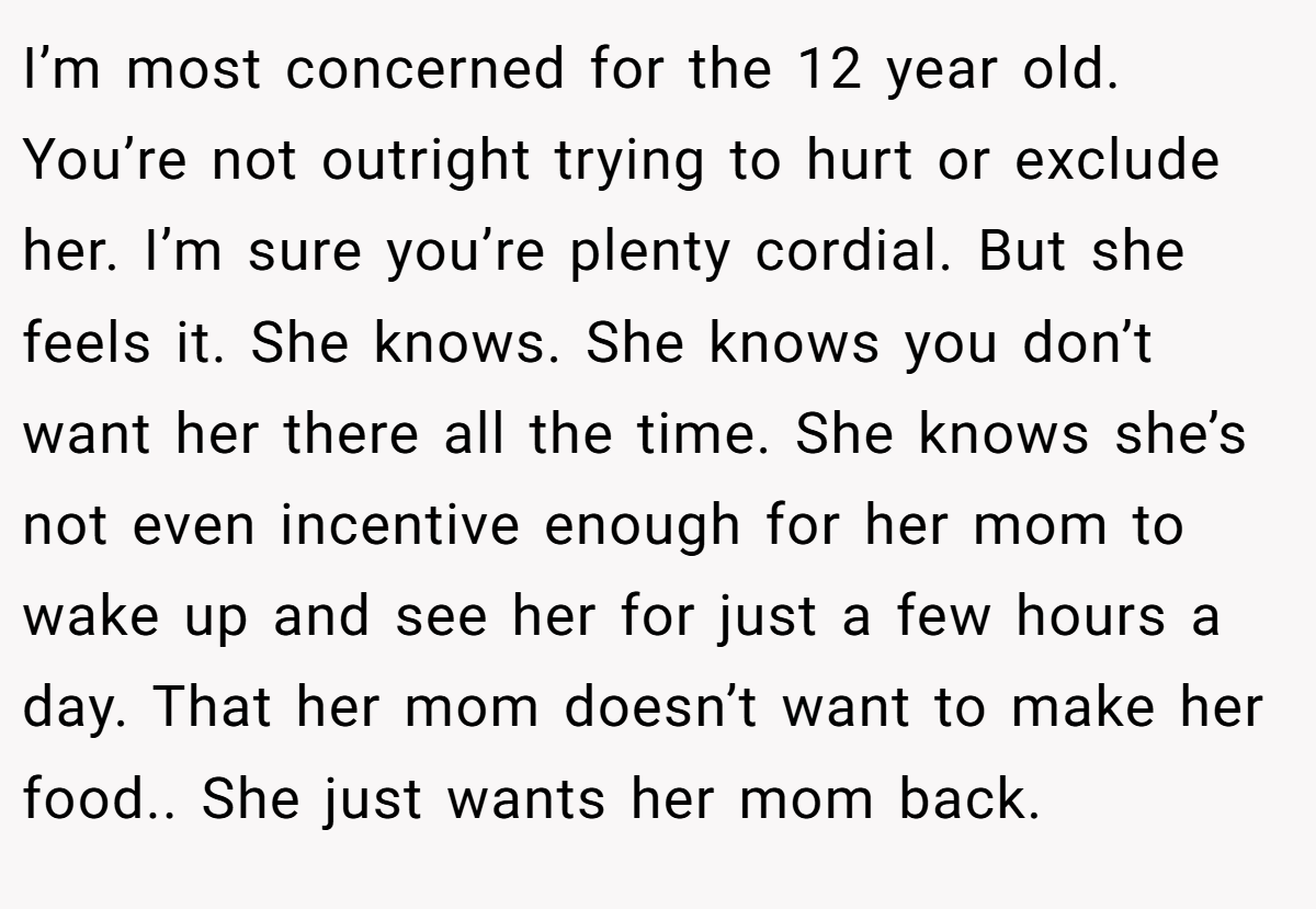 I’m most concerned for the 12 year old. You’re not outright trying to hurt or exclude her. I’m sure you’re plenty cordial. But she feels it. She knows. She knows you don’t want her there all the time. She knows she’s not even incentive enough for her mom to wake up and see her for just a few hours a day. That her mom doesn’t want to make her food.. She just wants her mom back.