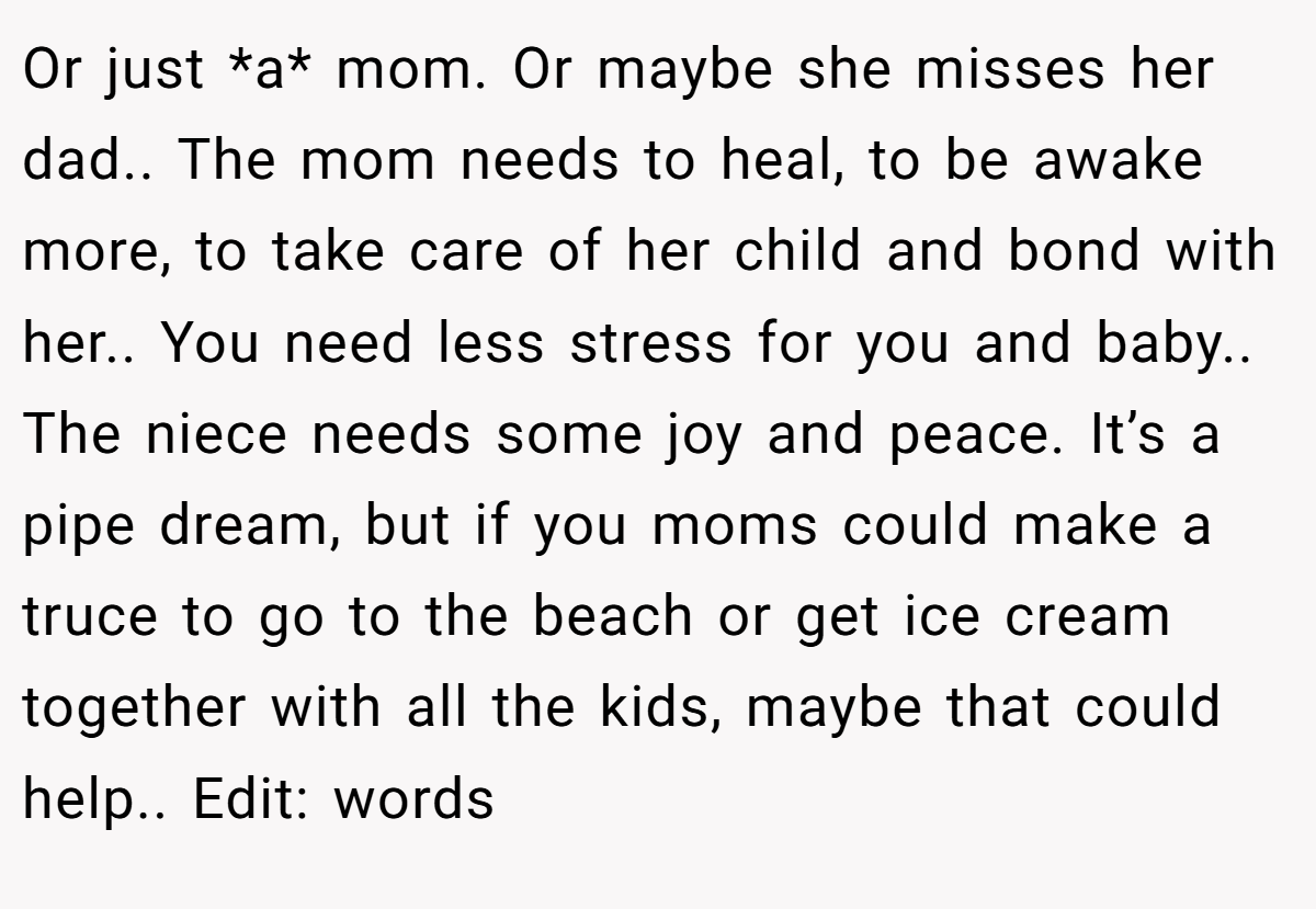 Or just *a* mom. Or maybe she misses her dad.. The mom needs to heal, to be awake more, to take care of her child and bond with her.. You need less stress for you and baby.. The niece needs some joy and peace. It’s a pipe dream, but if you moms could make a truce to go to the beach or get ice cream together with all the kids, maybe that could help.. Edit: words