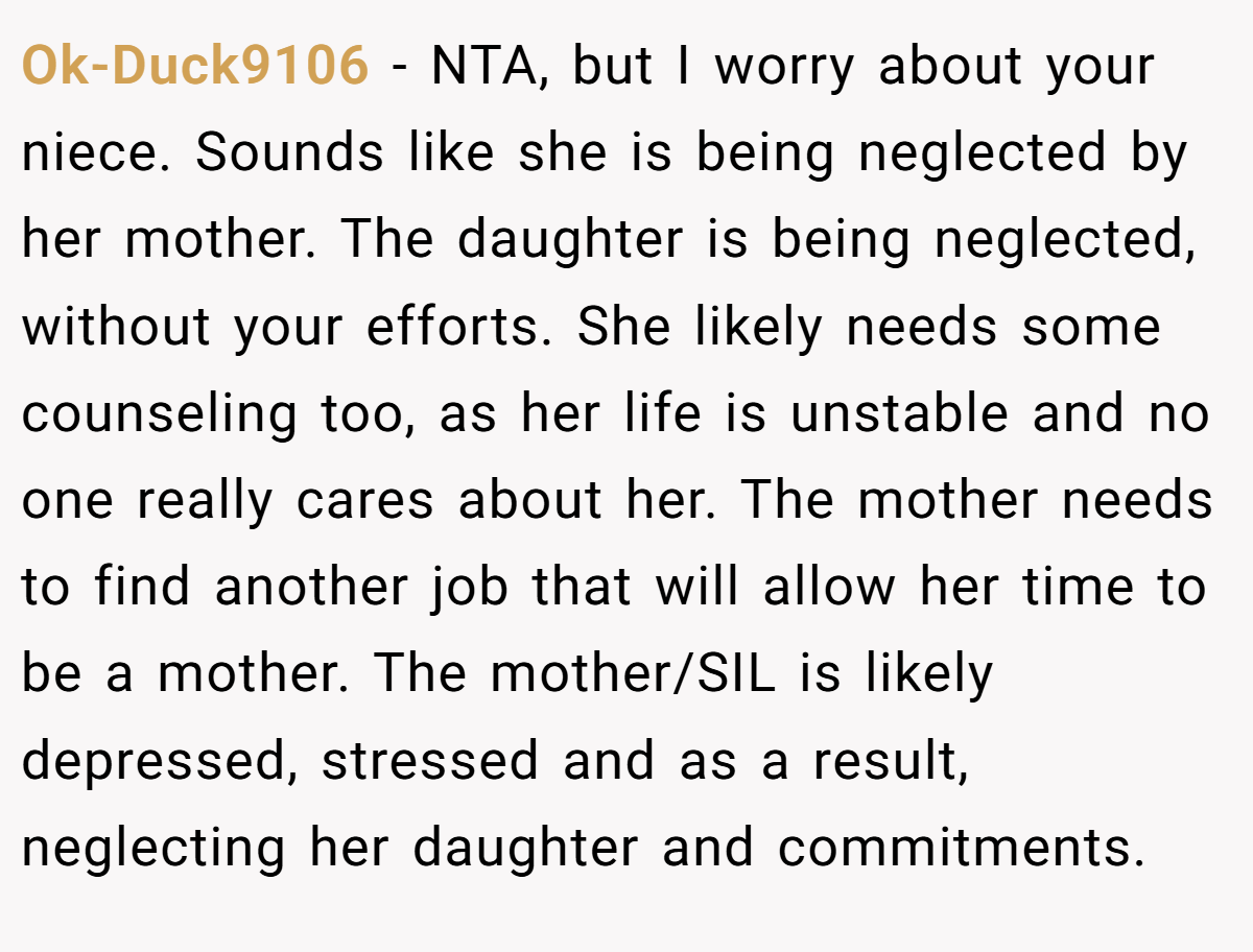 Ok-Duck9106 − NTA, but I worry about your niece. Sounds like she is being neglected by her mother. The daughter is being neglected, without your efforts. She likely needs some counseling too, as her life is unstable and no one really cares about her. The mother needs to find another job that will allow her time to be a mother. The mother/SIL is likely depressed, stressed and as a result, neglecting her daughter and commitments.