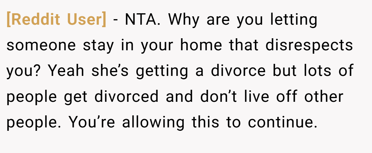 [Reddit User] − NTA. Why are you letting someone stay in your home that disrespects you? Yeah she’s getting a divorce but lots of people get divorced and don’t live off other people. You’re allowing this to continue.