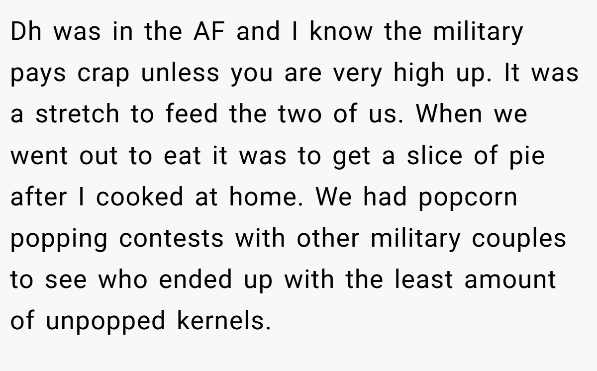 Dh was in the AF and I know the military pays crap unless you are very high up. It was a stretch to feed the two of us. When we went out to eat it was to get a slice of pie after I cooked at home. We had popcorn popping contests with other military couples to see who ended up with the least amount of unpopped kernels.