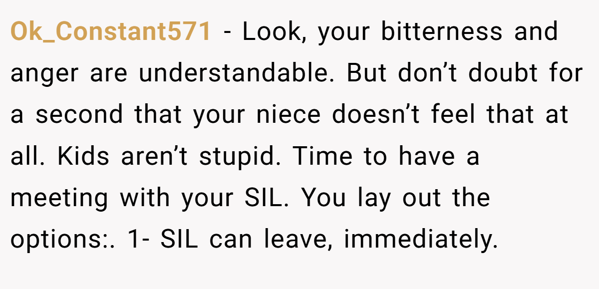 Ok_Constant571 − Look, your bitterness and anger are understandable. But don’t doubt for a second that your niece doesn’t feel that at all. Kids aren’t stupid. Time to have a meeting with your SIL. You lay out the options:. 1- SIL can leave, immediately.
