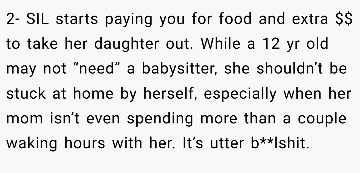 2- SIL starts paying you for food and extra $$ to take her daughter out. While a 12 yr old may not “need” a babysitter, she shouldn’t be stuck at home by herself, especially when her mom isn’t even spending more than a couple waking hours with her. It’s utter b**lshit.