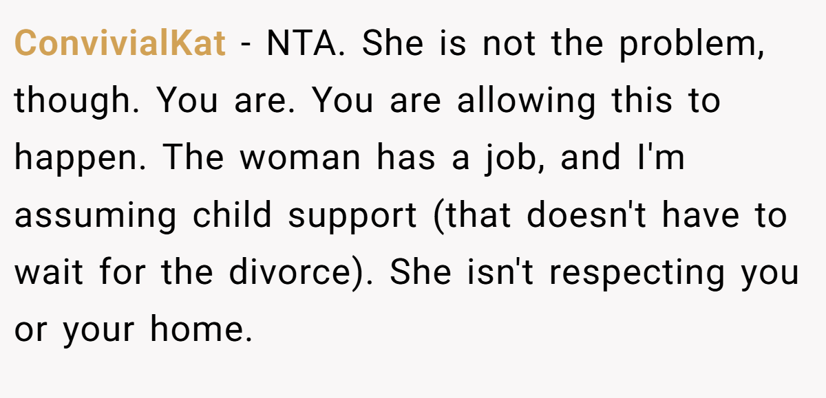 ConvivialKat − NTA. She is not the problem, though. You are. You are allowing this to happen. The woman has a job, and I'm assuming child support (that doesn't have to wait for the divorce). She isn't respecting you or your home.