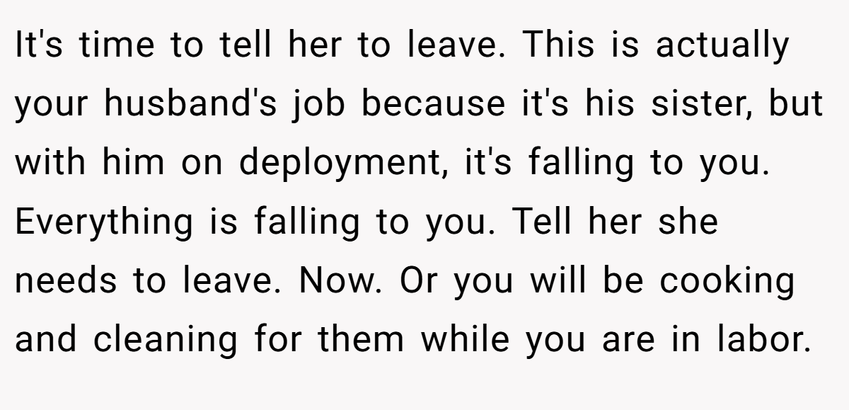 It's time to tell her to leave. This is actually your husband's job because it's his sister, but with him on deployment, it's falling to you. Everything is falling to you. Tell her she needs to leave. Now. Or you will be cooking and cleaning for them while you are in labor.