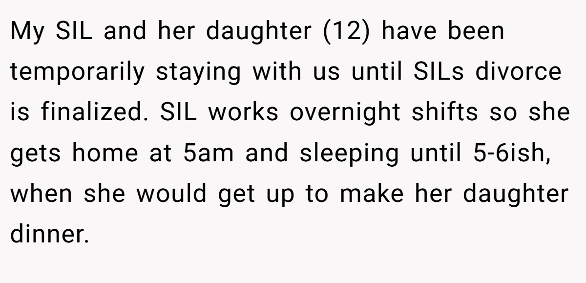 My SIL and her daughter (12) have been temporarily staying with us until SILs divorce is finalized. SIL works overnight shifts so she gets home at 5am and sleeping until 5-6ish, when she would get up to make her daughter dinner.