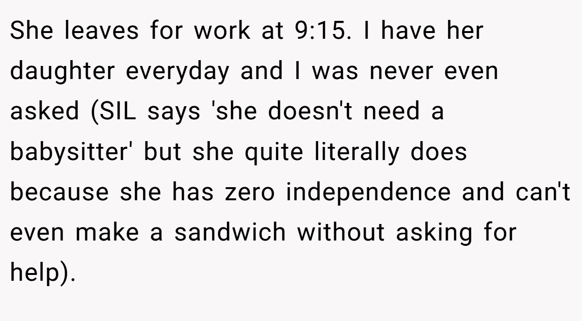 She leaves for work at 9:15. I have her daughter everyday and I was never even asked (SIL says 'she doesn't need a babysitter' but she quite literally does because she has zero independence and can't even make a sandwich without asking for help).