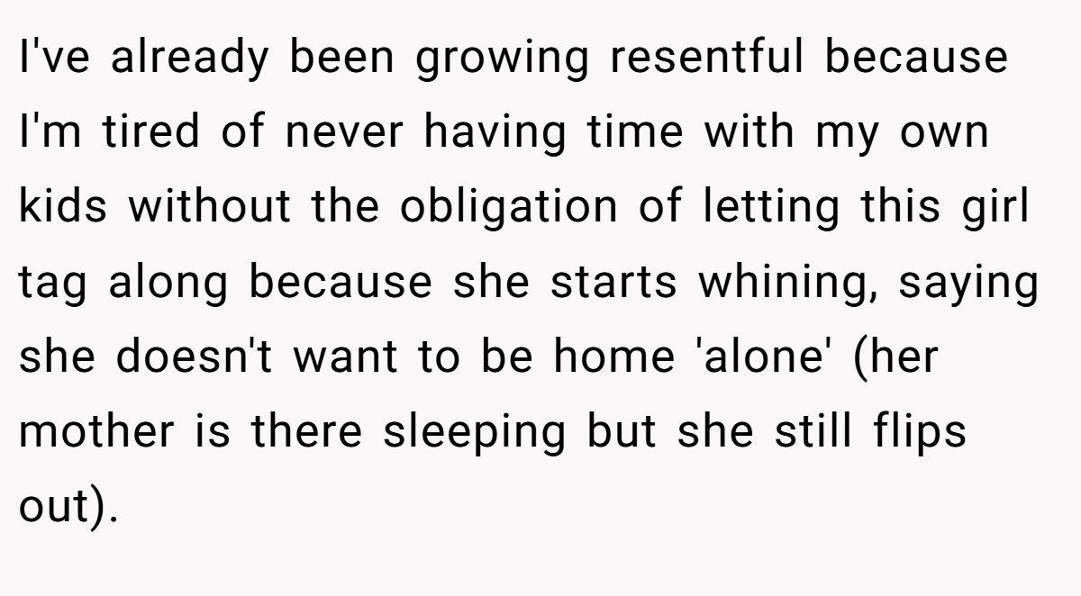 I've already been growing resentful because I'm tired of never having time with my own kids without the obligation of letting this girl tag along because she starts whining, saying she doesn't want to be home 'alone' (her mother is there sleeping but she still flips out).