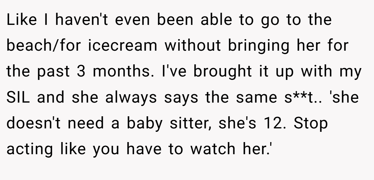 Like I haven't even been able to go to the beach/for icecream without bringing her for the past 3 months. I've brought it up with my SIL and she always says the same s**t.. 'she doesn't need a baby sitter, she's 12. Stop acting like you have to watch her.'
