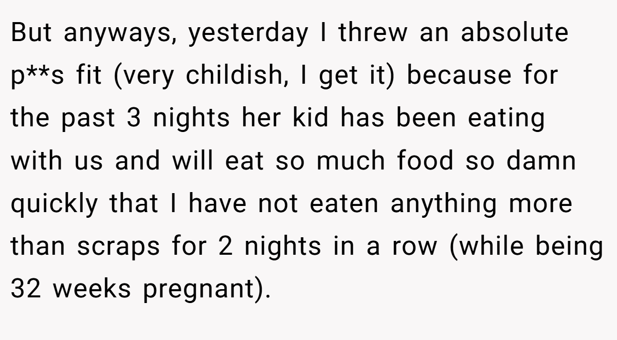 But anyways, yesterday I threw an absolute p**s fit (very childish, I get it) because for the past 3 nights her kid has been eating with us and will eat so much food so damn quickly that I have not eaten anything more than scraps for 2 nights in a row (while being 32 weeks pregnant).
