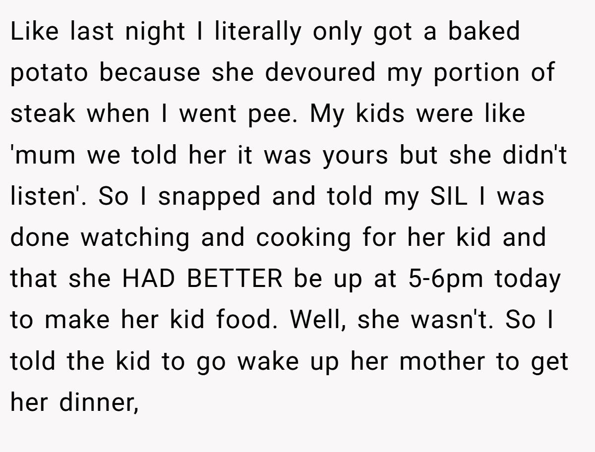 Like last night I literally only got a baked potato because she devoured my portion of steak when I went pee. My kids were like 'mum we told her it was yours but she didn't listen'. So I snapped and told my SIL I was done watching and cooking for her kid and that she HAD BETTER be up at 5-6pm today to make her kid food. Well, she wasn't. So I told the kid to go wake up her mother to get her dinner,