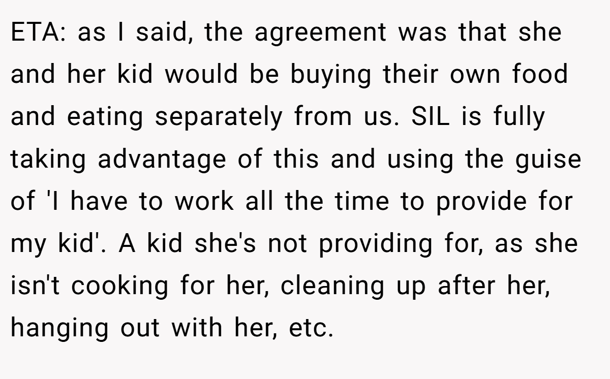 ETA: as I said, the agreement was that she and her kid would be buying their own food and eating separately from us. SIL is fully taking advantage of this and using the guise of 'I have to work all the time to provide for my kid'. A kid she's not providing for, as she isn't cooking for her, cleaning up after her, hanging out with her, etc.