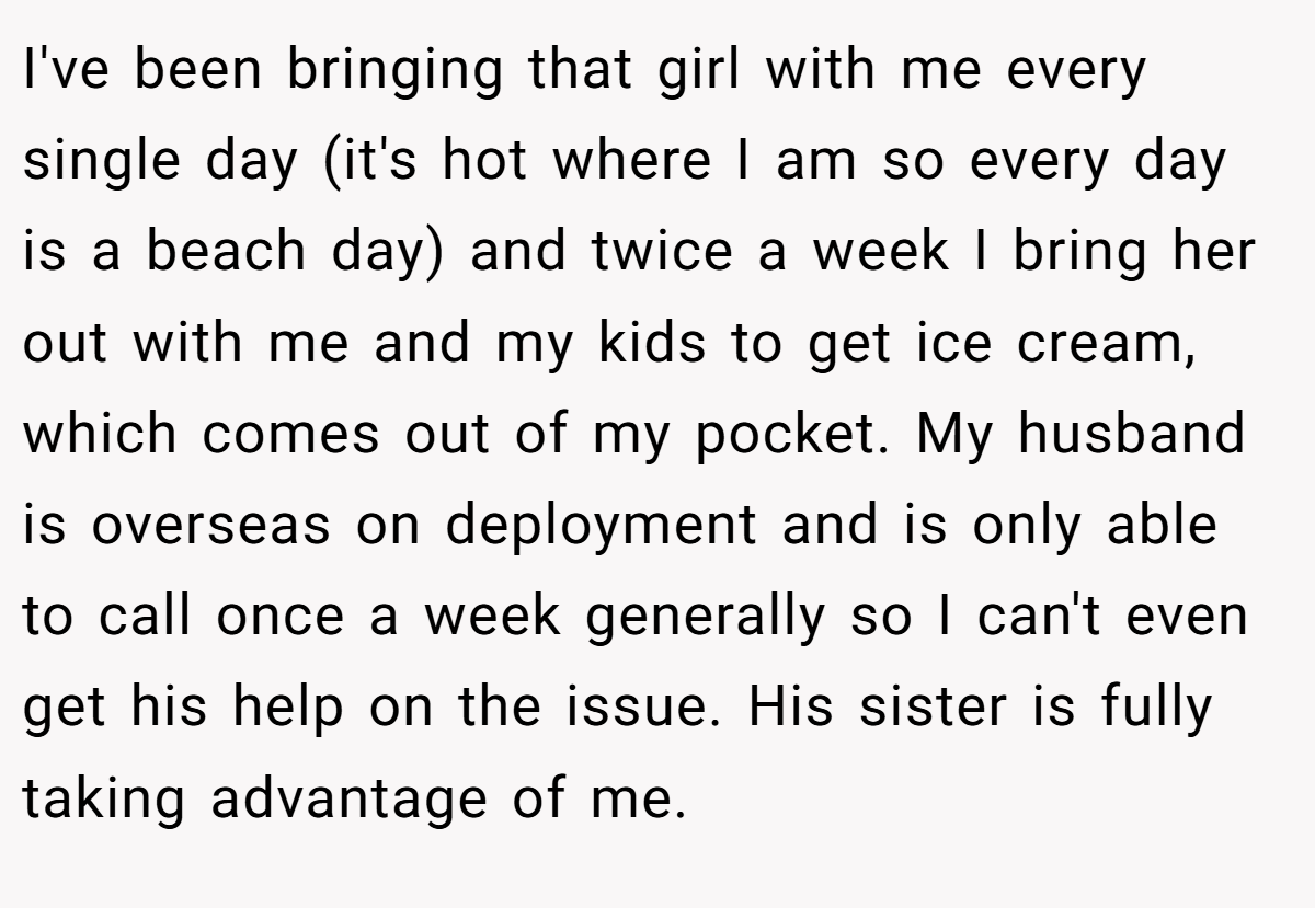 I've been bringing that girl with me every single day (it's hot where I am so every day is a beach day) and twice a week I bring her out with me and my kids to get ice cream, which comes out of my pocket. My husband is overseas on deployment and is only able to call once a week generally so I can't even get his help on the issue. His sister is fully taking advantage of me.