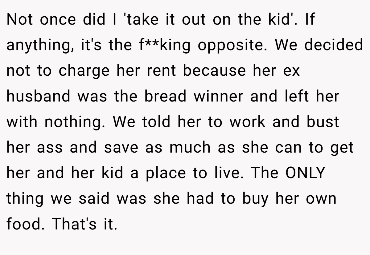 Not once did I 'take it out on the kid'. If anything, it's the f**king opposite. We decided not to charge her rent because her ex husband was the bread winner and left her with nothing. We told her to work and bust her ass and save as much as she can to get her and her kid a place to live. The ONLY thing we said was she had to buy her own food. That's it.