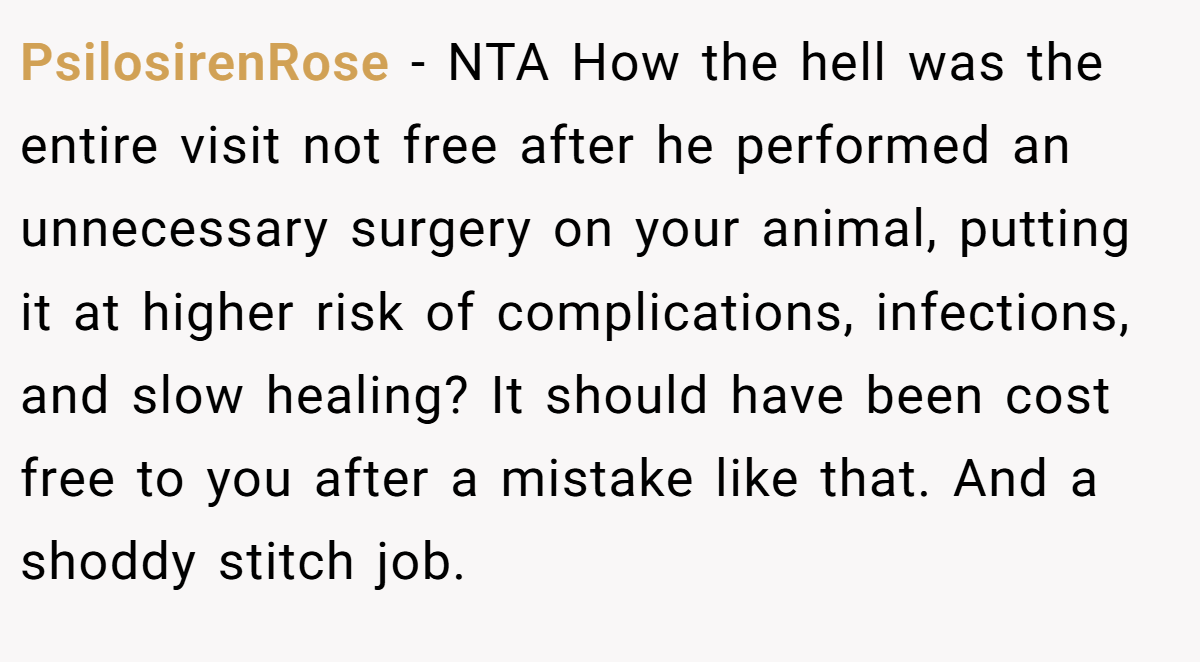 PsilosirenRose − NTA How the hell was the entire visit not free after he performed an unnecessary surgery on your animal, putting it at higher risk of complications, infections, and slow healing? It should have been cost free to you after a mistake like that. And a shoddy stitch job.