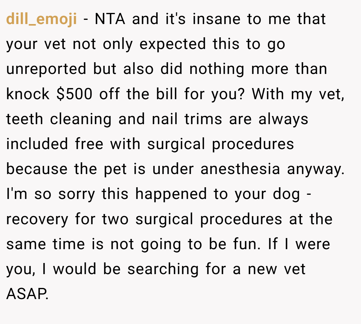 dill_emoji − NTA and it's insane to me that your vet not only expected this to go unreported but also did nothing more than knock $500 off the bill for you? With my vet, teeth cleaning and nail trims are always included free with surgical procedures because the pet is under anesthesia anyway. I'm so sorry this happened to your dog - recovery for two surgical procedures at the same time is not going to be fun. If I were you, I would be searching for a new vet ASAP.