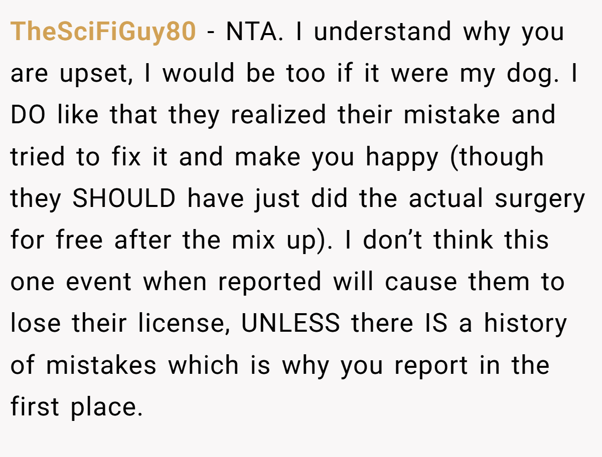TheSciFiGuy80 − NTA. I understand why you are upset, I would be too if it were my dog. I DO like that they realized their mistake and tried to fix it and make you happy (though they SHOULD have just did the actual surgery for free after the mix up). I don’t think this one event when reported will cause them to lose their license, UNLESS there IS a history of mistakes which is why you report in the first place.