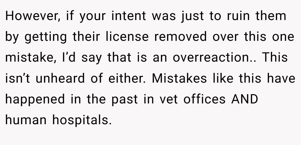However, if your intent was just to ruin them by getting their license removed over this one mistake, I’d say that is an overreaction.. This isn’t unheard of either. Mistakes like this have happened in the past in vet offices AND human hospitals.