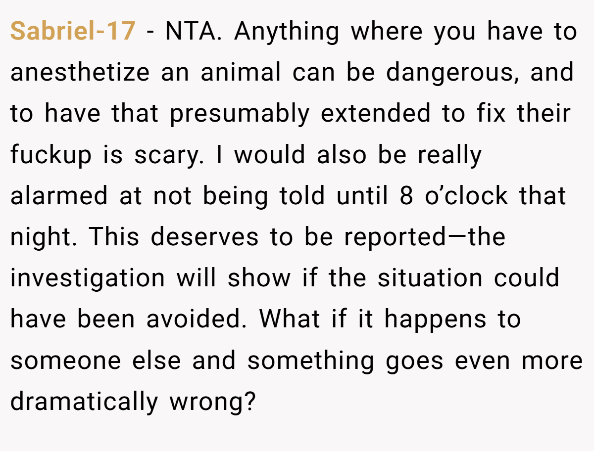 Sabriel-17 − NTA. Anything where you have to anesthetize an animal can be dangerous, and to have that presumably extended to fix their fuckup is scary. I would also be really alarmed at not being told until 8 o’clock that night. This deserves to be reported—the investigation will show if the situation could have been avoided. What if it happens to someone else and something goes even more dramatically wrong?