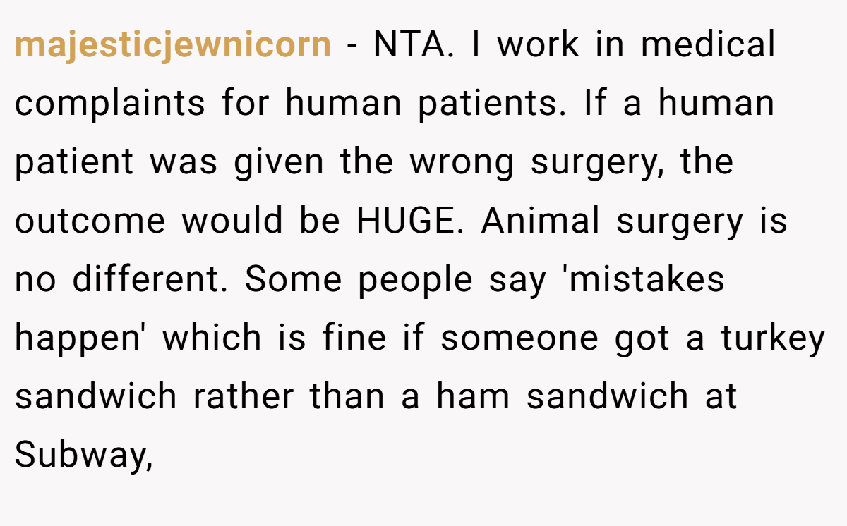 majesticjewnicorn − NTA. I work in medical complaints for human patients. If a human patient was given the wrong surgery, the outcome would be HUGE. Animal surgery is no different. Some people say 'mistakes happen' which is fine if someone got a turkey sandwich rather than a ham sandwich at Subway,