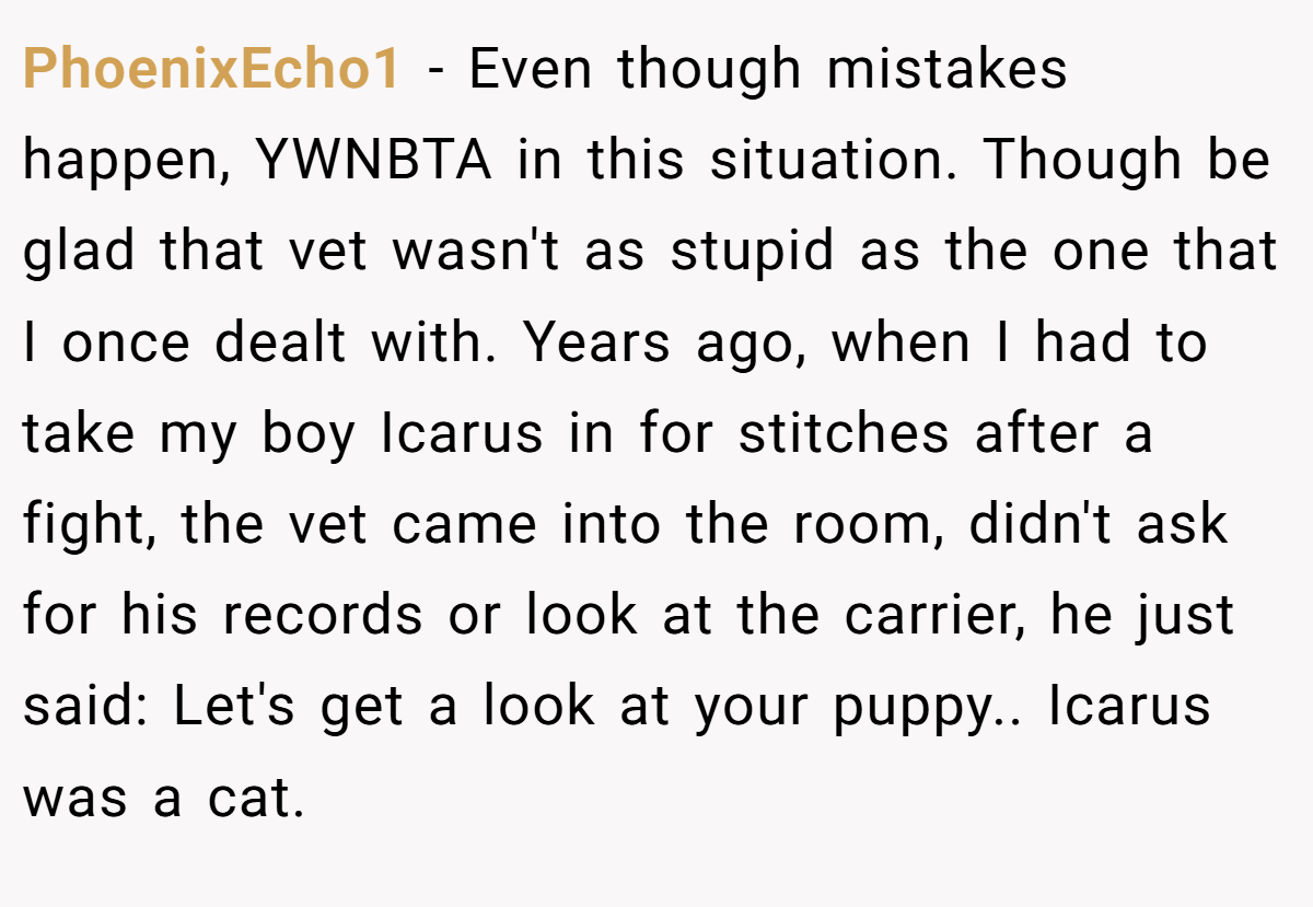 PhoenixEcho1 − Even though mistakes happen, YWNBTA in this situation. Though be glad that vet wasn't as stupid as the one that I once dealt with. Years ago, when I had to take my boy Icarus in for stitches after a fight, the vet came into the room, didn't ask for his records or look at the carrier, he just said: Let's get a look at your puppy.. Icarus was a cat.