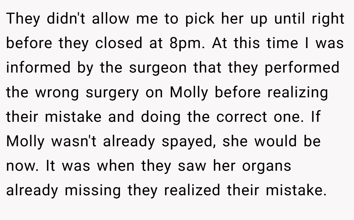 They didn't allow me to pick her up until right before they closed at 8pm. At this time I was informed by the surgeon that they performed the wrong surgery on Molly before realizing their mistake and doing the correct one. If Molly wasn't already spayed, she would be now. It was when they saw her organs already missing they realized their mistake.