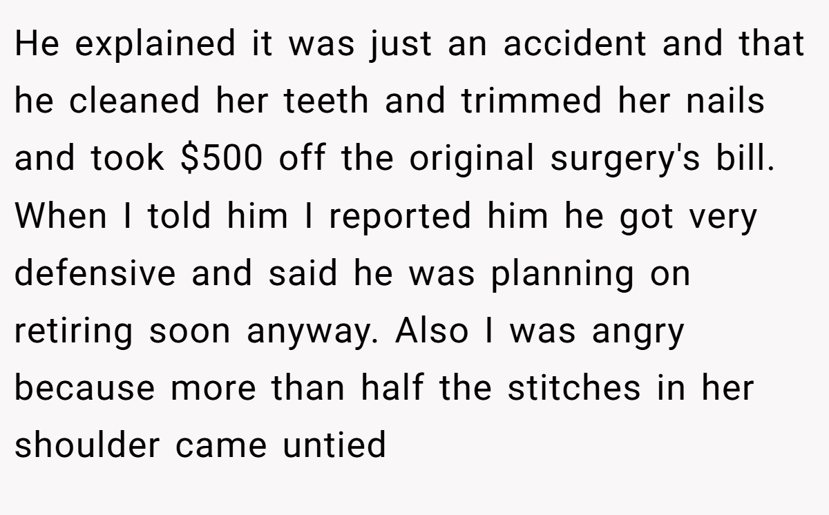 He explained it was just an accident and that he cleaned her teeth and trimmed her nails and took $500 off the original surgery's bill. When I told him I reported him he got very defensive and said he was planning on retiring soon anyway. Also I was angry because more than half the stitches in her shoulder came untied