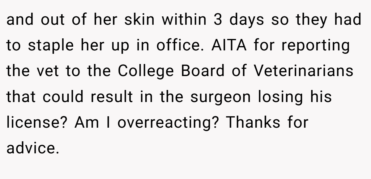 and out of her skin within 3 days so they had to staple her up in office. AITA for reporting the vet to the College Board of Veterinarians that could result in the surgeon losing his license? Am I overreacting? Thanks for advice.