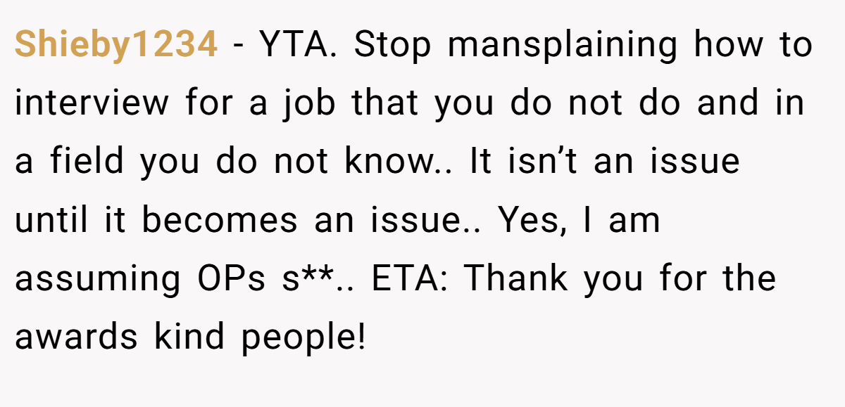 Shieby1234 - YTA. Stop mansplaining how to interview for a job that you do not do and in a field you do not know.. It isn’t an issue until it becomes an issue.. Yes, I am assuming OPs s**.. ETA: Thank you for the awards kind people!